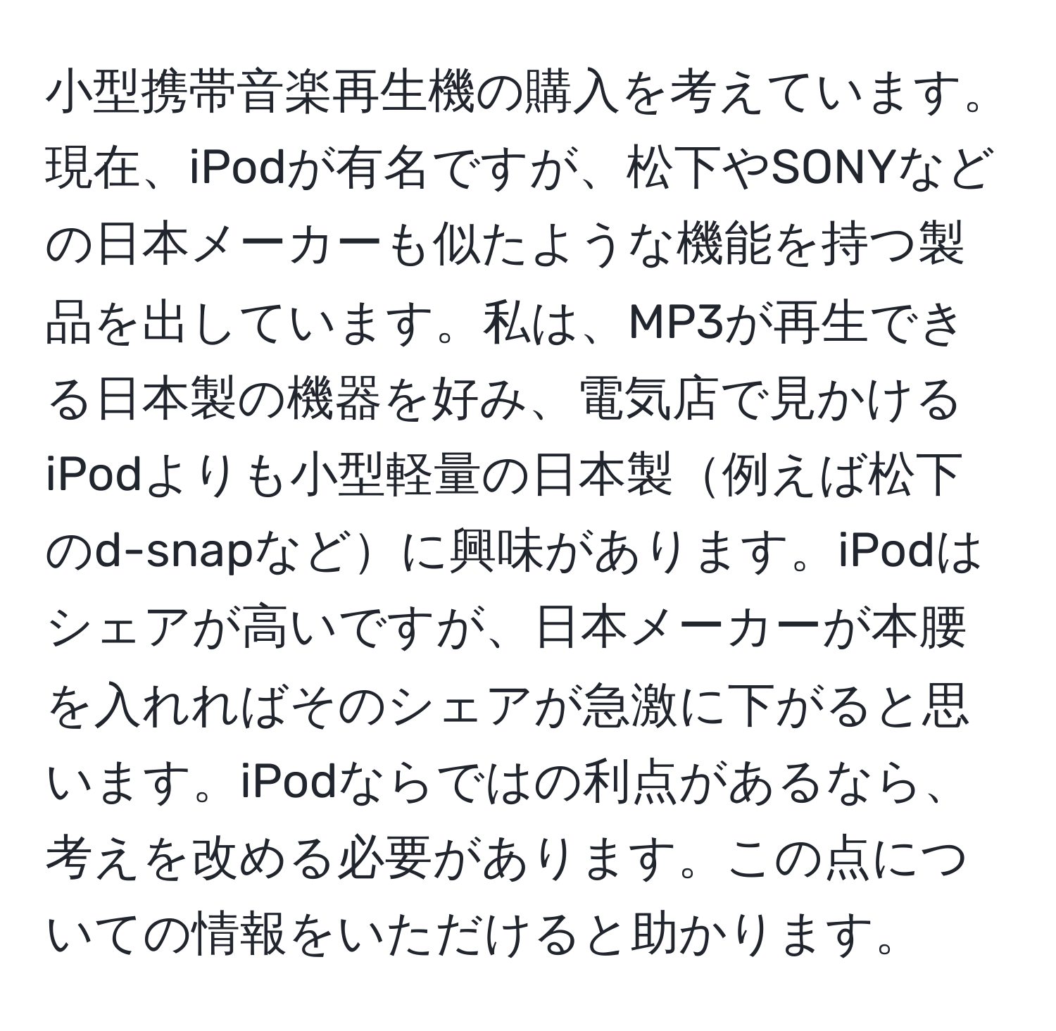 小型携帯音楽再生機の購入を考えています。現在、iPodが有名ですが、松下やSONYなどの日本メーカーも似たような機能を持つ製品を出しています。私は、MP3が再生できる日本製の機器を好み、電気店で見かけるiPodよりも小型軽量の日本製例えば松下のd-snapなどに興味があります。iPodはシェアが高いですが、日本メーカーが本腰を入れればそのシェアが急激に下がると思います。iPodならではの利点があるなら、考えを改める必要があります。この点についての情報をいただけると助かります。