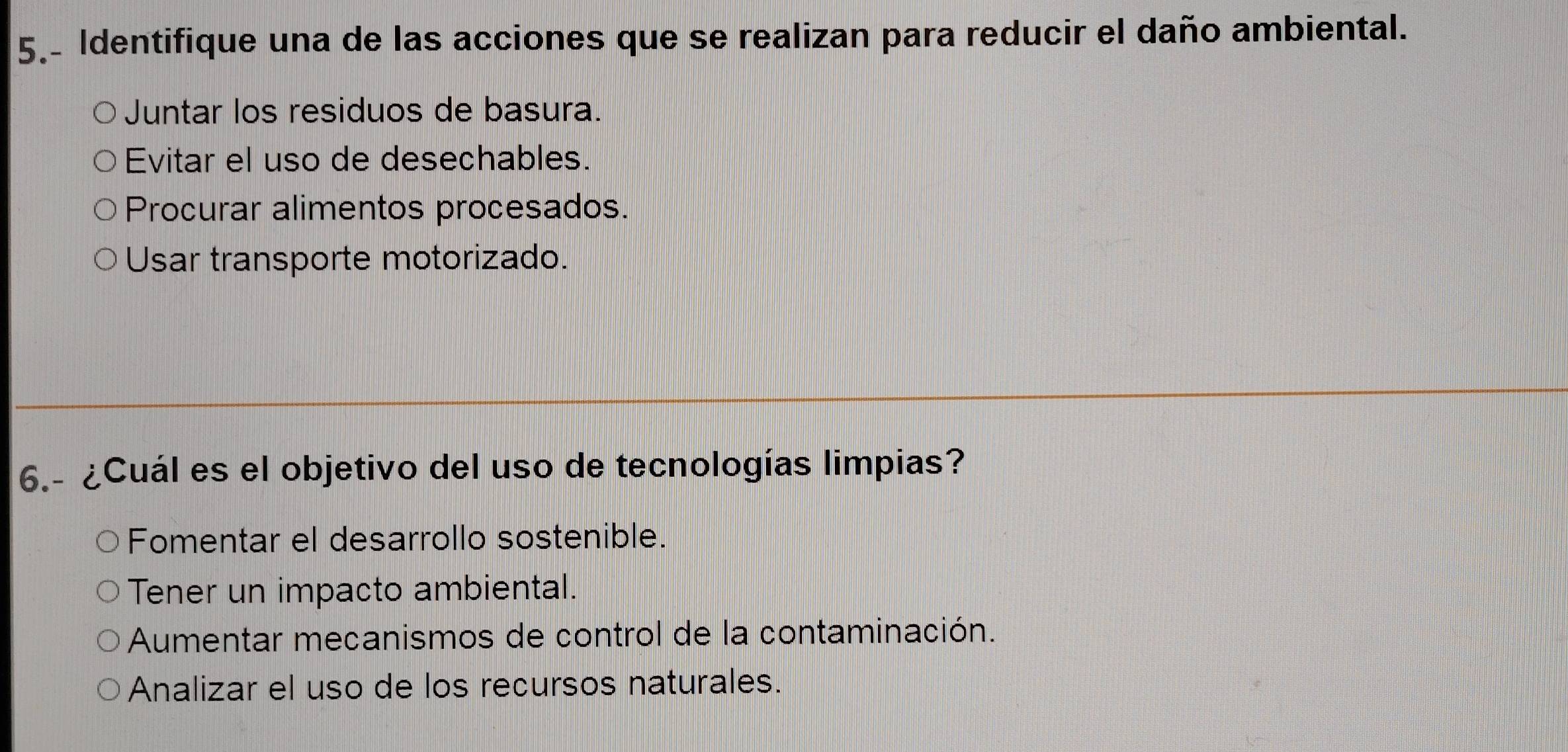 5.- Identifique una de las acciones que se realizan para reducir el daño ambiental.
Juntar los residuos de basura.
Evitar el uso de desechables.
Procurar alimentos procesados.
Usar transporte motorizado.
6.- ¿Cuál es el objetivo del uso de tecnologías limpias?
Fomentar el desarrollo sostenible.
Tener un impacto ambiental.
Aumentar mecanismos de control de la contaminación.
Analizar el uso de los recursos naturales.