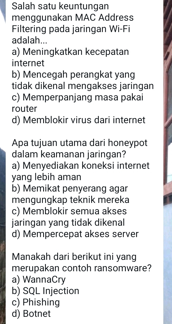 Salah satu keuntungan
menggunakan MAC Address
Filtering pada jaringan Wi-Fi
adalah...
a) Meningkatkan kecepatan
internet
b) Mencegah perangkat yang
tidak dikenal mengakses jaringan
c) Memperpanjang masa pakai
router
d) Memblokir virus dari internet
Apa tujuan utama dari honeypot
dalam keamanan jaringan?
a) Menyediakan koneksi internet
yang lebih aman
b) Memikat penyerang agar
mengungkap teknik mereka
c) Memblokir semua akses
jaringan yang tidak dikenal
d) Mempercepat akses server
Manakah dari berikut ini yang
merupakan contoh ransomware?
a) WannaCry
b) SQL Injection
c) Phishing
d) Botnet