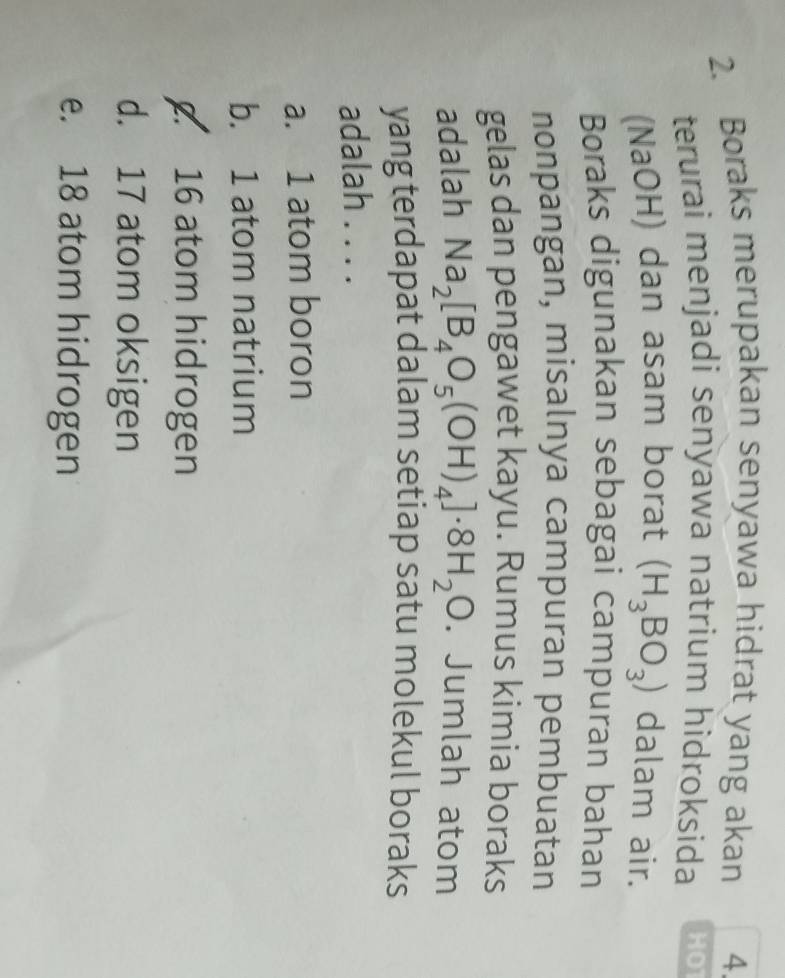 Boraks merupakan senyawa hidrat yang akan 4.
terurai menjadi senyawa natrium hidroksida HOT
(NaOH) dan asam borat (H_3BO_3) dalam air.
Boraks digunakan sebagai campuran bahan
nonpangan, misalnya campuran pembuatan
gelas dan pengawet kayu. Rumus kimia boraks
adalah Na_2[B_4O_5(OH)_4]· 8H_2O. Jumlah atom
yang terdapat dalam setiap satu molekul boraks
adalah . . . .
a. 1 atom boron
b. 1 atom natrium
16 atom hidrogen
d. 17 atom oksigen
e. 18 atom hidrogen