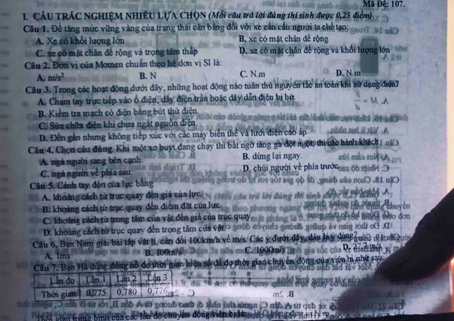 Mã Đê: 107.
I. CÂU TRÁC NGHIỆM NHIÊU LỤA CHQN (Mỗi câu trở lời đúng thí sinh được 0,25, điểm)
Câu 1. Đề tăng mức vững vàng của trang thái cân bằng đối với xe cần cầu người ta chế tạo;
A. Xe có khối lượng lớn B. xe có mặt chân đế rộng
C. xe có mặt chân đế rộng và trọng tâm thấp D. xe có mặt chân đế rộng và khối lượng lớn
Câu 2. Đơn vị của Momen chuẩn theo hệ dơn vị SI là:
A. nvs^2 B. N C. N.m D. N. m
Câu 3. Trong các hoạt động dưới đây, những hoạt động nảo tuần thủ nguyên tắc an toàn khi sử dụng điện?
A. Chạm tay trực tiếp vào ổ điện, dây điện trần hoặc dây dẫn điện bị bở.
B. Kiểm tra mạch có điện bằng bút thử diện.
C. Sửa chữa điện khi chưa ngắt nguồn diện
D. Đến gần nhưng không tiếp xúc với các máy biến thể và lưới điện cao áp.
Câu 4. Chọn cầu đúng. Khi một xe buýt đang chạy thì bắt ngờ tăng ga đột ngột, thi các hành khách n
A. ngà người sang bên cạnh B. dừng lại ngay. mùrl mào roM A
C. ngả người về phía sau,
D. chúi người về phía trướcosa ộb tộnh 
Câu S. Cánh tay đòn của lực bằng o 5b ,giừ6 uào nọdɔ .81 uj

A. khoảng cách từ trục quay đến giá của lực ú ng t sinh  S0'0 nh Phyng chuyên
B. khoảng cách tử trục quay dến điểm đặt của lực
C. khoảng cách từ trong tâm của vật đện giá của trục quay,
p h nể Br g teo đơn
D. khoảng cách từ trục quay đến trọng tâm của vật! guộb n5vudo guỏnh guữup áy nag rù oG .I
Câu 6, Ban Nam giải bài tập vật lí, cần đổi 100km/h về m/s. Các ý đưới đây, dầu làý dùng  ườa n Atuai Qướn
C. 1000m/s 
A. lms B. 100m/s  của Re dĩac Bàn
Câu 7. Ban Hà dùng đồng hồ đo thời gian hiện số để đo thời gian chuyển động của viên bị như sau:
Lần đo Lần 1 Lần 2  Lần 3 S9 đmt có thể qua
Thời gian 0Q775 0,780 0,776
a
ú iột E nộb A út gnóub oab ib tàdn t lứngn (O nậb A ứt qạb :
của các lần đồ chuyên động viên bi là aợa