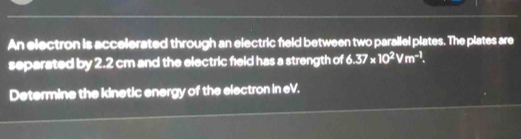 An electron is accelerated through an electric feld between two parallel plates. The plates are 
separated by 2.2 cm and the electric field has a strength of 6.37* 10^2Vm^(-1). 
Determine the kinetic energy of the electron in eV.