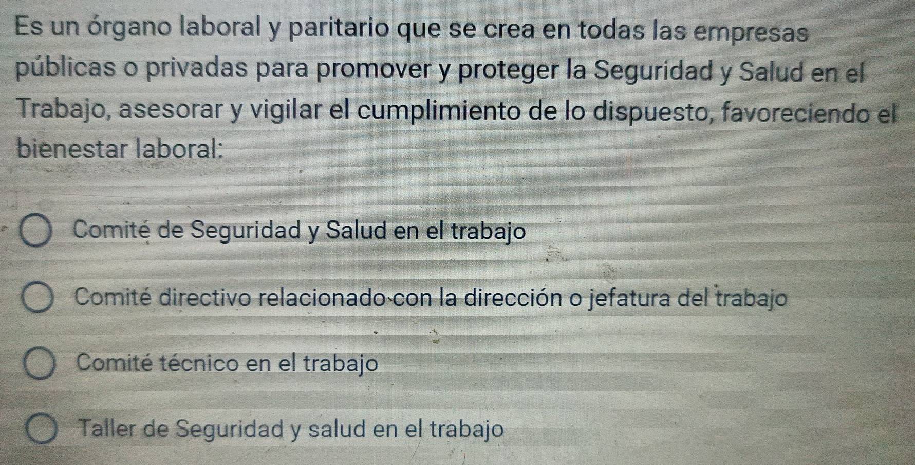 Es un órgano laboral y paritario que se crea en todas las empresas
públicas o privadas para promover y proteger la Seguridad y Salud en el
Trabajo, asesorar y vigilar el cumplimiento de lo dispuesto, favoreciendo el
bienestar laboral:
Comité de Seguridad y Salud en el trabajo
Comité directivo relacionado con la dirección o jefatura del trabajo
Comité técnico en el trabajo
Taller de Seguridad y salud en el trabajo