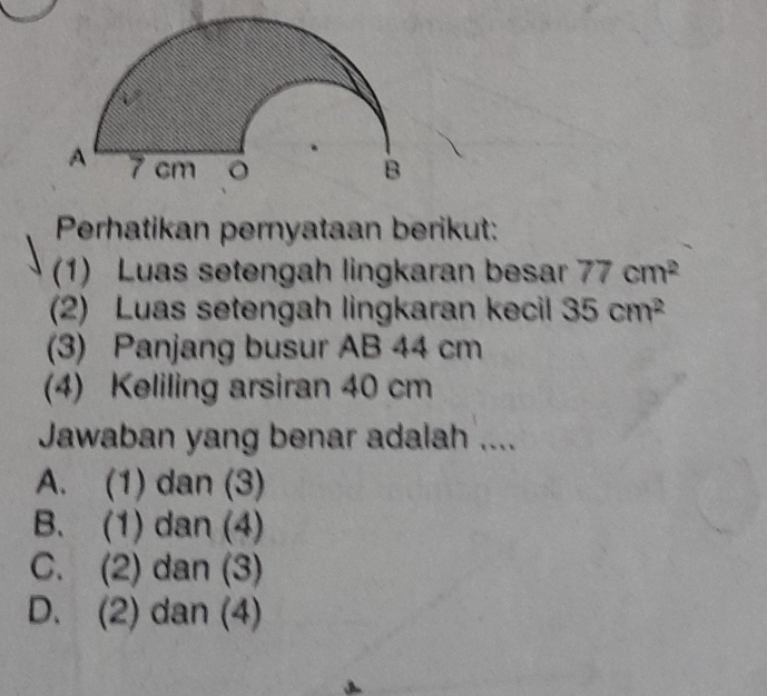 Perhatikan pernyataan berikut:
(1) Luas setengah lingkaran besar 77cm^2
(2) Luas setengah lingkaran kecil 35cm^2
(3) Panjang busur AB 44 cm
(4) Keliling arsiran 40 cm
Jawaban yang benar adalah ....
A. (1) dan (3)
B. (1) dan (4)
C. (2) dan (3)
D. (2) dan (4)