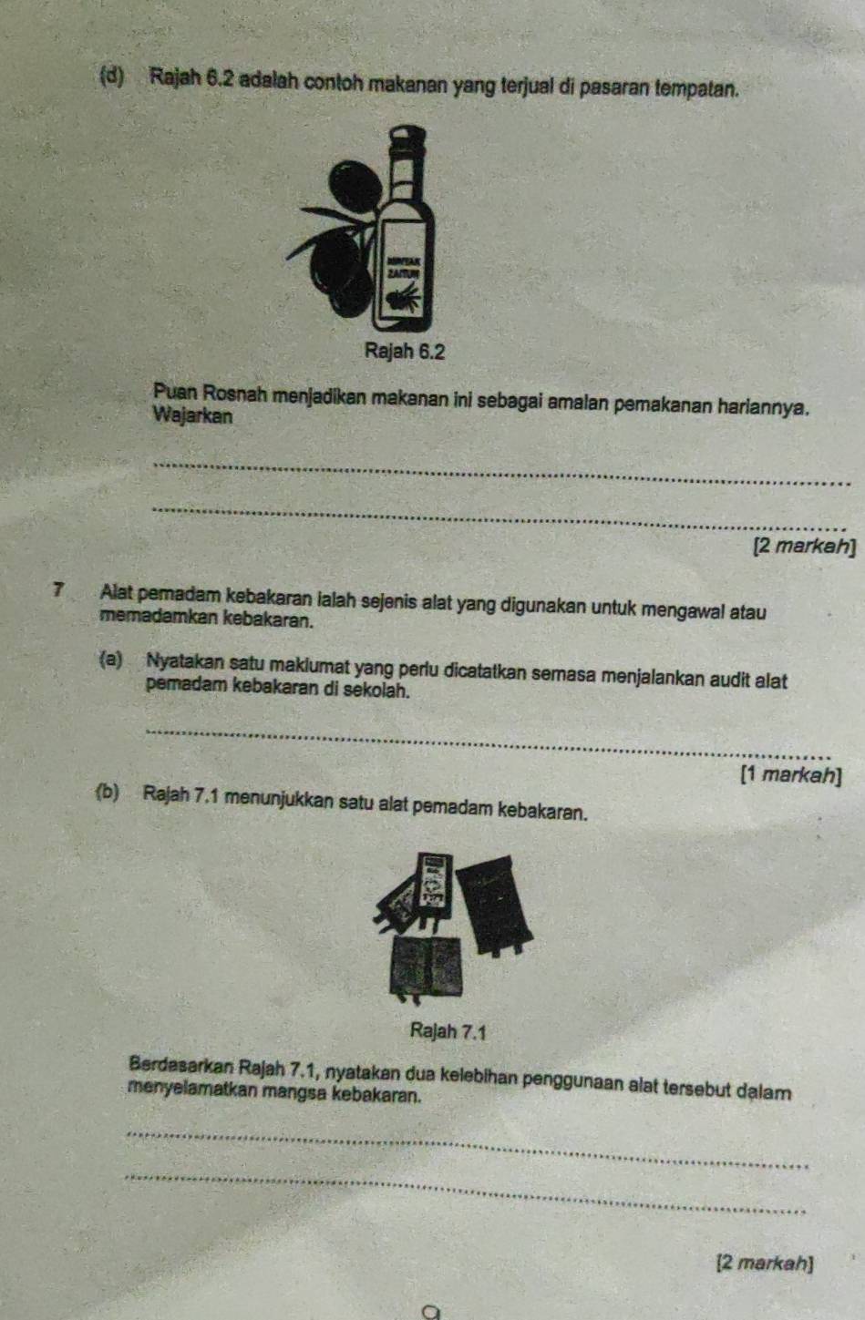 Rajah 6.2 adalah contoh makanan yang terjual di pasaran tempatan. 
Puan Rosnah menjadikan makanan ini sebagai amalan pemakanan hariannya. 
Wajarkan 
_ 
_ 
[2 markah]
7 Alat pemadam kebakaran ialah sejenis alat yang digunakan untuk mengawal atau 
memadamkan kebakaran. 
(a) Nyatakan satu makiumat yang perlu dicatatkan semasa menjalankan audit alat 
pemadam kebakaran di sekolah. 
_ 
[1 markah] 
(b) Rajah 7.1 menunjukkan satu alat pemadam kebakaran. 
Rajah 7.1 
Berdasarkan Rajah 7.1, nyatakan dua kelebihan penggunaan alat tersebut dalam 
menyelamatkan mangsa kebakaran. 
_ 
_ 
[2 markah]