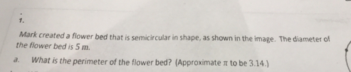 Mark created a flower bed that is semicircular in shape, as shown in the image. The diameter of
the flower bed is 5 m.
a. What is the perimeter of the flower bed? (Approximate π to be 3.14.)