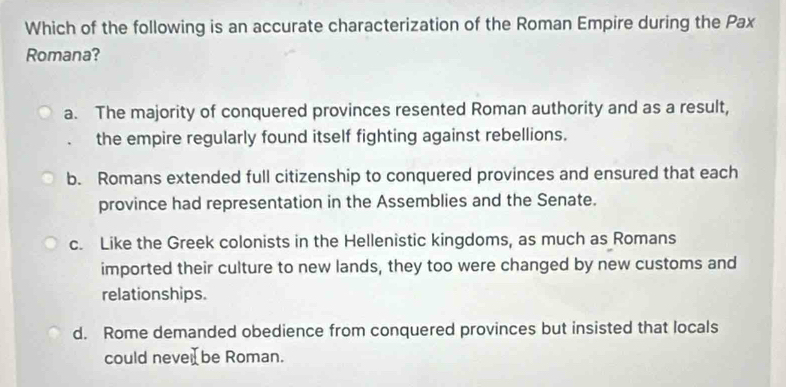 Which of the following is an accurate characterization of the Roman Empire during the Pax
Romana?
a. The majority of conquered provinces resented Roman authority and as a result,
the empire regularly found itself fighting against rebellions.
b. Romans extended full citizenship to conquered provinces and ensured that each
province had representation in the Assemblies and the Senate.
c. Like the Greek colonists in the Hellenistic kingdoms, as much as Romans
imported their culture to new lands, they too were changed by new customs and
relationships.
d. Rome demanded obedience from conquered provinces but insisted that locals
could neve be Roman.