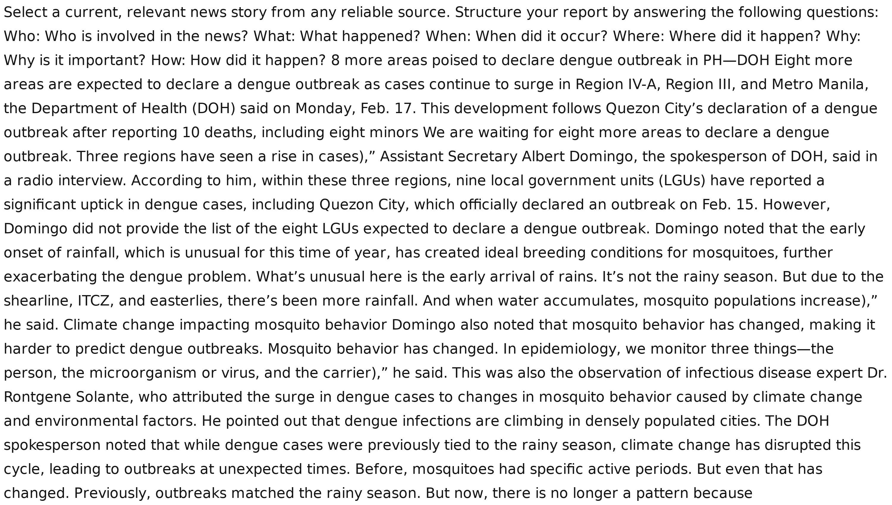 Select a current, relevant news story from any reliable source. Structure your report by answering the following questions:
Who: Who is involved in the news? What: What happened? When: When did it occur? Where: Where did it happen? Why:
Why is it important? How: How did it happen? 8 more areas poised to declare dengue outbreak in PH—DOH Eight more
areas are expected to declare a dengue outbreak as cases continue to surge in Region IV-A, Region III, and Metro Manila,
the Department of Health (DOH) said on Monday, Feb. 17. This development follows Quezon City’s declaration of a dengue
outbreak after reporting 10 deaths, including eight minors We are waiting for eight more areas to declare a dengue
outbreak. Three regions have seen a rise in cases),” Assistant Secretary Albert Domingo, the spokesperson of DOH, said in
a radio interview. According to him, within these three regions, nine local government units (LGUs) have reported a
significant uptick in dengue cases, including Quezon City, which officially declared an outbreak on Feb. 15. However,
Domingo did not provide the list of the eight LGUs expected to declare a dengue outbreak. Domingo noted that the early
onset of rainfall, which is unusual for this time of year, has created ideal breeding conditions for mosquitoes, further
exacerbating the dengue problem. What’s unusual here is the early arrival of rains. It’s not the rainy season. But due to the
shearline, ITCZ, and easterlies, there’s been more rainfall. And when water accumulates, mosquito populations increase),”
he said. Climate change impacting mosquito behavior Domingo also noted that mosquito behavior has changed, making it
harder to predict dengue outbreaks. Mosquito behavior has changed. In epidemiology, we monitor three things—the
person, the microorganism or virus, and the carrier),” he said. This was also the observation of infectious disease expert Dr.
Rontgene Solante, who attributed the surge in dengue cases to changes in mosquito behavior caused by climate change
and environmental factors. He pointed out that dengue infections are climbing in densely populated cities. The DOH
spokesperson noted that while dengue cases were previously tied to the rainy season, climate change has disrupted this
cycle, leading to outbreaks at unexpected times. Before, mosquitoes had specific active periods. But even that has
changed. Previously, outbreaks matched the rainy season. But now, there is no longer a pattern because