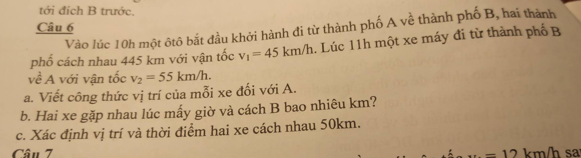 tới đích B trước. 
Câu 6 
Vào lúc 10h một ôtô bắt đầu khởi hành đi từ thành phố A về thành phố B, hai thành 
phố cách nhau 445 km với vận tốc v_1=45km/h. Lúc 11h một xe máy đi từ thành phố B 
về A với vận tốc v_2=55km/h. 
a. Viết công thức vị trí của mỗi xe đối với A. 
b. Hai xe gặp nhau lúc mấy giờ và cách B bao nhiêu km? 
c. Xác định vị trí và thời điểm hai xe cách nhau 50km. 
Câu 7 =12 km/h sa