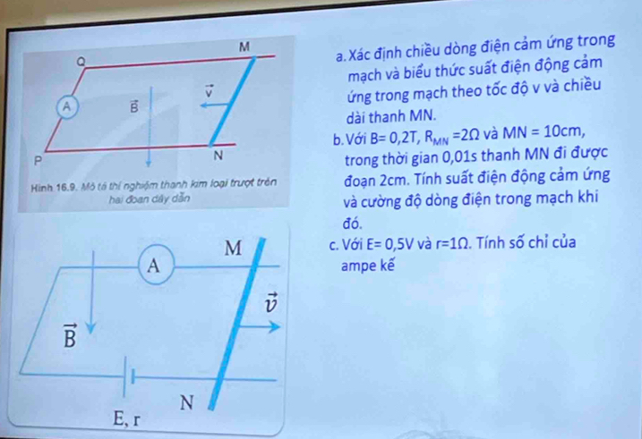 Xác định chiều dòng điện cảm ứng trong
Q
mạch và biểu thức suất điện động cảm
v
A vector B
ứng trong mạch theo tốc độ v và chiều
dài thanh MN.
b.Với B=0,2T,R_MN=2Omega và MN=10cm,
P
N
trong thời gian 0,01s thanh MN đi được
Hình 16.9. Mô tả thí nghiệm thanh kim loại trượt trên đoạn 2cm. Tính suất điện động cảm ứng
hai đoạn dây dẫn và cường độ dòng điện trong mạch khi
đó.
c. Với E=0,5V và r=1Omega. Tính số chỉ của
ampe kế