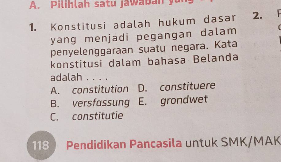 Pilihlah satu jawaban yan
1. Konstitusi adalah hukum dasar 2. 

yang menjadi pegangan dalam
penyelenggaraan suatu negara. Kata
konstitusi dalam bahasa Belanda
adalah . . . .
A. constitution D. constituere
B. versfassung E. grondwet
C. constitutie
118  Pendidikan Pancasila untuk SMK/MAK