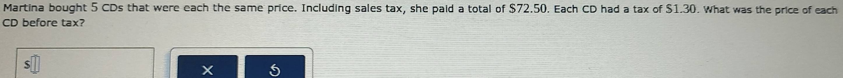 Martina bought 5 CDs that were each the same price. Including sales tax, she paid a total of $72.50. Each CD had a tax of $1.30. What was the price of each 
CD before tax?