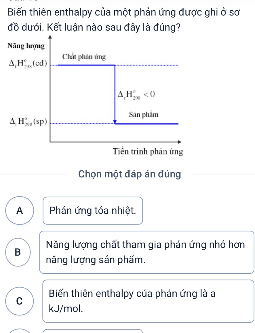 Biến thiên enthalpy của một phản ứng được ghi ở sơ
đồ dưới. Kết luận nào sau đây là đúng?
Năng lượng
Chất phản ứng
△ _fH_(298)°(cd)
△ _rH_(298)°<0</tex> 
Sản phẩm
△ _fH_(298)°(sp)
Tiền trình phản ứng
Chọn một đáp án đúng
A Phản ứng tỏa nhiệt.
Năng lượng chất tham gia phản ứng nhỏ hơn
B
năng lượng sản phẩm.
Biến thiên enthalpy của phản ứng là a
C
kJ/mol.