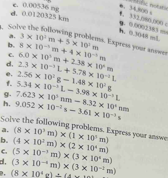 ntific notatic 
c. 0.00536 ng 
e. 34,800 s
d. 0.0120325 km
f. 332,080,000 c. Sol 
g. 0.0002383 ms
h. 0.3048 mL
b. 8* 10^(-5)m+4* 10^(-5)m
a. 3* 10^2m+5* 10^2m s. Express your answer 
C. 6.0* 10^5m+2.38* 10^6m
d. 2.3* 10^(-3)L+5.78* 10^(-2)L
e. 2.56* 10^2g-1.48* 10^2g
f. 5.34* 10^(-3)L-3.98* 10^(-3)L
g. 7.623* 10^5nm-8.32* 10^4nm
h. 9.052* 10^(-2)s-3.61* 10^(-3)s
Solve the following problems. Express your answe 
a. 
b. (8* 10^3m)* (1* 10^5m)
C. (4* 10^2m)* (2* 10^4m)
d . (5* 10^(-3)m)* (3* 10^4m)
e. (8* 10^4g)/ (4* 103 (3* 10^(-4)m)* (3* 10^(-2)m)