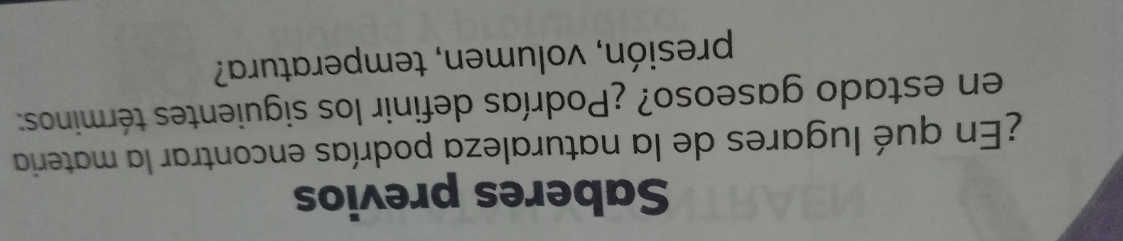 Saberes previos 
¿En qué lugares de la naturaleza podrías encontrar la materia 
en estado gaseoso? ¿Podrías definir los siguientes términos: 
presión, volumen, temperatura?