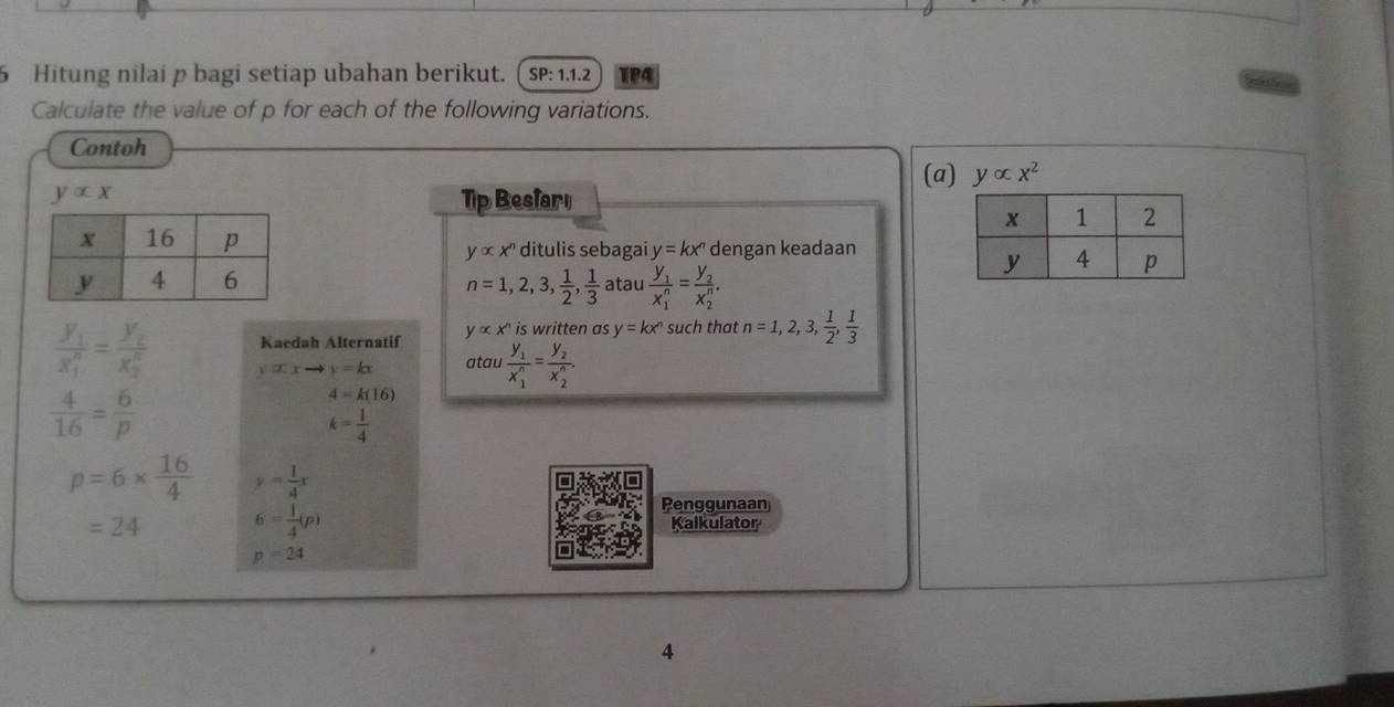 Hitung nilai p bagi setiap ubahan berikut.  SP: 1.1.2 TP4 
Calculate the value of p for each of the following variations. 
Contoh 
(a) yalpha x^2
y∝ x
Tp Besiarı 
ditulis sebagai y=kx^n dengan keadaan
yalpha x^n
atau frac y_1(x_1)^n=frac y_2(x_2)^n.
n=1,2,3, 1/2 ,  1/3 
Kaedah Alternatif yalpha x^n is written as y=kx^n such that n=1,2,3, 1/2 ,  1/3 
frac y_1(x_1)^n=frac y_2(x_2)^n yalpha xto y=kx
atau frac y_1(x_1)^n=frac y_2(x_2)^n.
 4/16 = 6/p 
4=k(16)
k= 1/4 
p=6*  16/4  y= 1/4 x
=24 6= 1/4 (p)
Penggunaan 
Kalkulator
p=24
4