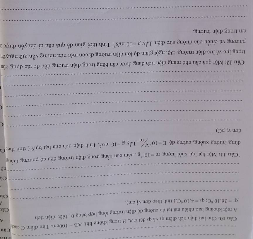 Câu 
Câu 10: Cho hai điện tích điểm q1 và q2 đặt ở A, B trong không khí, AB=100cm , Tìm điểm C cách 
A một khoảng bao nhiêu mà tại đó cường độ điện trường tổng hợp bằng 0. biết điện tích 
A 
Câu 
_
q_1=36.10^(-6)C; q_2=4.10^(-6)C.( tinh theo đơn vj cm). 

Câ 
_ 
_ 
Câ 
_ 
nố 
Câu 11: Một hạt bụi khối lượng m=10^(-8)g , nằm cân bằng trong điện trường đều có phương thắng 
đứng, hướng xuống, cường độ E=10^3V/m. Lấy g=10m/s^2. Tính điện tích của hạt bụi? ( tính the Ca 
_ 
dơn vị pC) 
C 
_ 
_ 
_ 
_ 
_ 
Câu 12: Một quả cầu nhỏ mang điện tích đang được cân bằng trong điện trường đều do tác dụng của 
trọng lực và lực điện trường. Đột ngột giảm độ lớn điện trường đi còn một nửa nhưng vẫn giữ nguyên 
phương và chiều của đường sức điện. Lấy g=10m/s^2. Tính thời gian đề quả cầu di chuyển được 5
cm trong điện trường. 
_ 
_