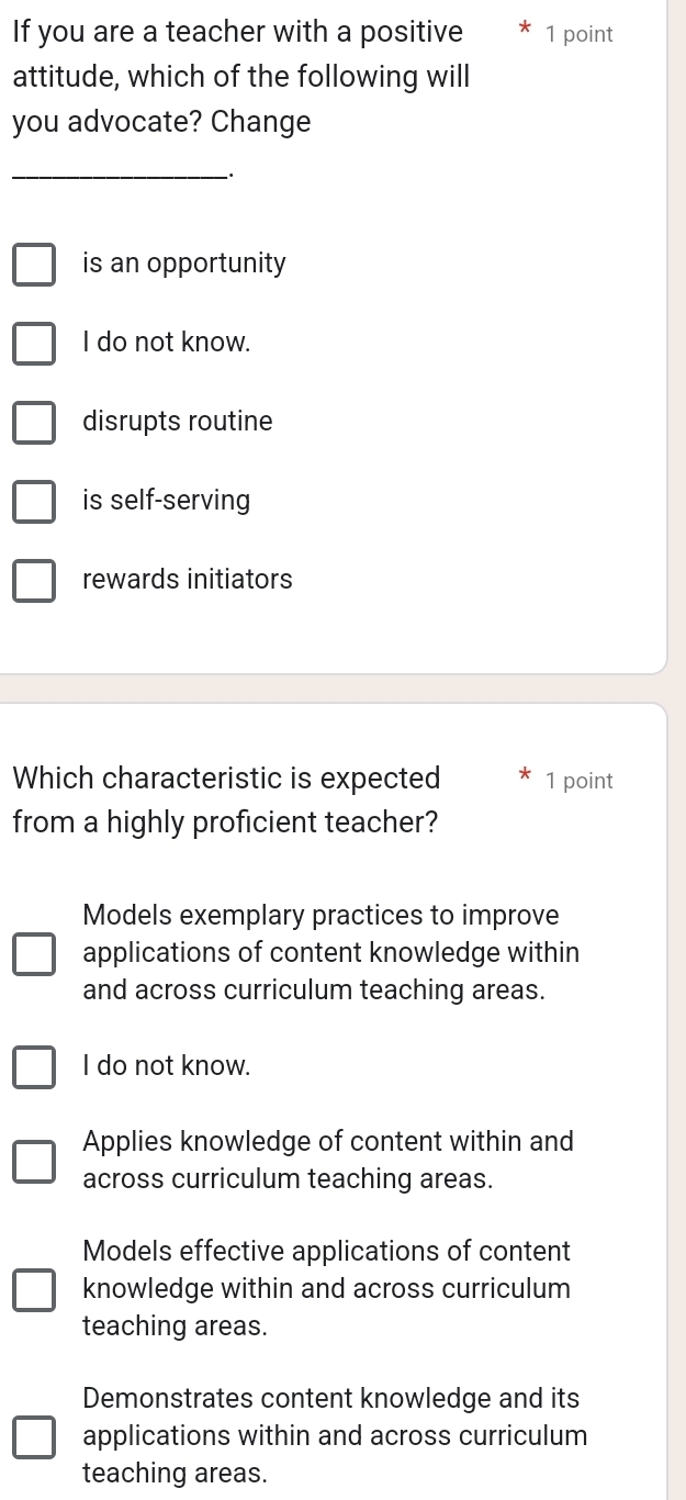 If you are a teacher with a positive 1 point
attitude, which of the following will
you advocate? Change
__.
is an opportunity
I do not know.
disrupts routine
is self-serving
rewards initiators
Which characteristic is expected 1 point
from a highly proficient teacher?
Models exemplary practices to improve
applications of content knowledge within
and across curriculum teaching areas.
I do not know.
Applies knowledge of content within and
across curriculum teaching areas.
Models effective applications of content
knowledge within and across curriculum
teaching areas.
Demonstrates content knowledge and its
applications within and across curriculum
teaching areas.