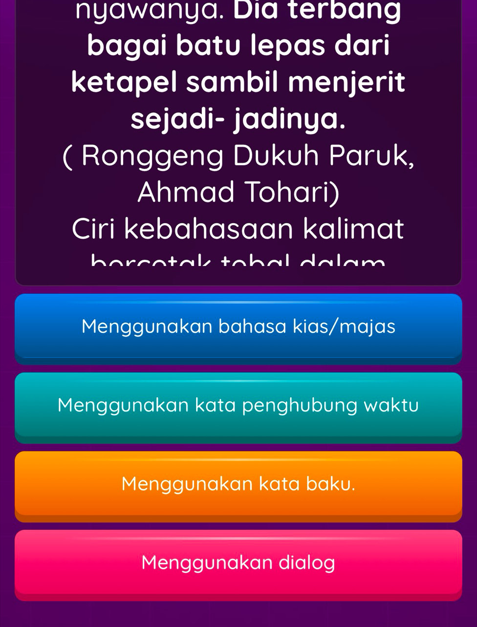 nyawanya. Dia terbang
bagai batu lepas dari
ketapel sambil menjerit
sejadi- jadinya.
( Ronggeng Dukuh Paruk,
Ahmad Tohari)
Ciri kebahasaan kalimat
borcotak tobal dalam
Menggunakan bahasa kias/majas
Menggunakan kata penghubung waktu
Menggunakan kata baku.
Menggunakan dialog