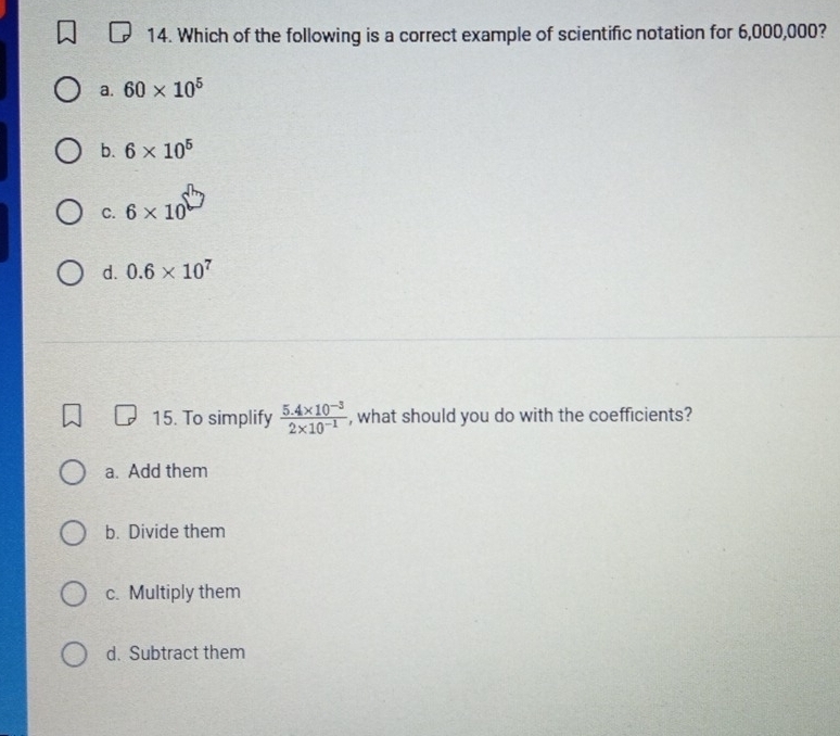 Which of the following is a correct example of scientific notation for 6,000,000?
a. 60* 10^5
b. 6* 10^5
C. 6* 10
d. 0.6* 10^7
15. To simplify  (5.4* 10^(-3))/2* 10^(-1)  , what should you do with the coefficients?
a. Add them
b. Divide them
c. Multiply them
d. Subtract them