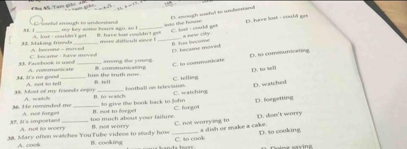 Tam giác ABC =17 6
+am giác.
23
D. enough useful to understand
into the house. D. have lost - could get
useful enough to understand
31. l _my key some hours ago, so I
_C. lost - could get
_
a new city.
A. lost - couldn't get B. have lost couldn't get
32. Making friends _more difficult since I
B. has become
A. become - moved
D. became moved
C. became - have moved
C. to communicate D. to communicating
33. Facebook is used _among the young.
A. communicate B. communicating
D. to tell
34. It's no good _him the truth now.
A. not to tell B. tell C. telling
35. Most of my friends enjoy _football on television.
D. watched
A. watch B. to watch C. watching
36. He reminded me _to give the book back to John
D. forgetting
A. not forget B. not to forget C. forgot
37. It's important _too much about your failure.
A. not to worry B. not worry C. not worrying to D. don’t worry
38. Mary often watches YouTube videos to study how_
D. to cooking
A. cook B. cooking C. to cook a dish or make a cake.