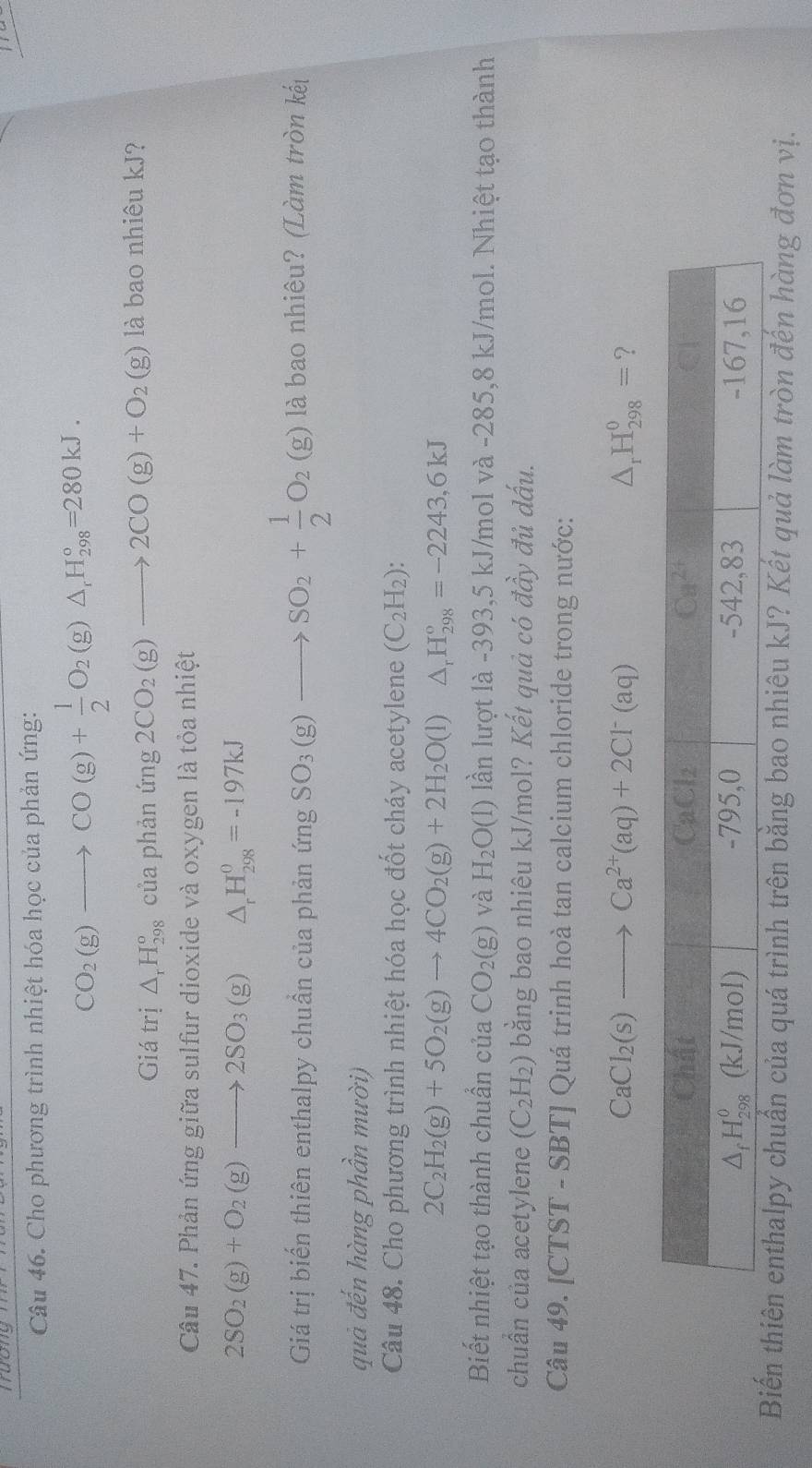 Tưong
Câu 46. Cho phương trình nhiệt hóa học của phản ứng:
CO_2(g)to CO(g)+ 1/2 O_2(g)△ _rH_(298)°=280kJ.
Giá trị △ _rH_(298)^o của phản img2CO_2(g)to 2CO(g)+O_2(g) là bao nhiêu kJ?
Câu 47. Phản ứng giữa sulfur dioxide và oxygen là tỏa nhiệt
2SO_2(g)+O_2(g)to 2SO_3(g) △ _rH_(298)^0=-197kJ
Giá trị biến thiên enthalpy chuẩn của phản ứng SO_3(g)to SO_2+ 1/2 O_2(g) là bao nhiêu? (Làm tròn kết
quả đến hàng phần mười)
Câu 48. Cho phương trình nhiệt hóa học đốt cháy acetylene (C_2H_2):
2C_2H_2(g)+5O_2(g)to 4CO_2(g)+2H_2O(l)△ _rH_(298)°=-2243,6kJ
Biết nhiệt tạo thành chuẩn của CO_2(g) và H_2O(l) lần lượt là -393,5 kJ/mol và -285,8 kJ/mol. Nhiệt tạo thành
chuẩn của acetylene (C_2H_2) bằng bao nhiêu kJ/mol? Kết quả có đầy đủ dấu.
Câu 49. [CTST - SBT] Quá trinh hoà tan calcium chloride trong nước:
CaCl_2(s)to Ca^(2+)(aq)+2Cl^-(aq)
△ _rH_(298)^0= ?
Biến thiên enthalpy chuẩn của quá trình trên bằng bao nhiêu kJ? Kết quả làm tròn đến hàng đơn vị.