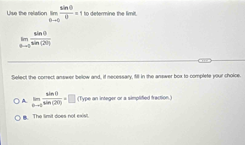 Use the relation limlimits _0to 0 sin 0/0 =1 to determine the limit.
limlimits _0to 0 sin 0/sin (20) 
Select the correct answer below and, if necessary, fill in the answer box to complete your choice.
A. limlimits _θ to 0 sin 0/sin (20) =□ (Type an integer or a simplified fraction.)
B. The limit does not exist.