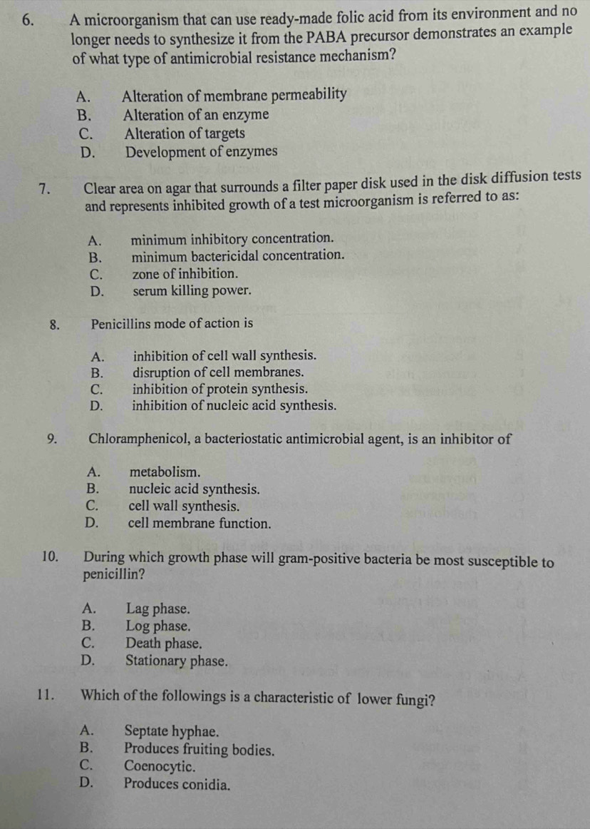 A microorganism that can use ready-made folic acid from its environment and no
longer needs to synthesize it from the PABA precursor demonstrates an example
of what type of antimicrobial resistance mechanism?
A. Alteration of membrane permeability
B. Alteration of an enzyme
C. Alteration of targets
D. Development of enzymes
7. Clear area on agar that surrounds a filter paper disk used in the disk diffusion tests
and represents inhibited growth of a test microorganism is referred to as:
A. minimum inhibitory concentration.
B. minimum bactericidal concentration.
C. zone of inhibition.
D. serum killing power.
8. Penicillins mode of action is
A. inhibition of cell wall synthesis.
B. disruption of cell membranes.
C. inhibition of protein synthesis.
D. inhibition of nucleic acid synthesis.
9. Chloramphenicol, a bacteriostatic antimicrobial agent, is an inhibitor of
A. metabolism.
B. nucleic acid synthesis.
C. cell wall synthesis.
D. cell membrane function.
10. During which growth phase will gram-positive bacteria be most susceptible to
penicillin?
A. Lag phase.
B. Log phase.
C. Death phase.
D. Stationary phase.
11. Which of the followings is a characteristic of lower fungi?
A. Septate hyphae.
B. Produces fruiting bodies.
C. Coenocytic.
D. Produces conidia.