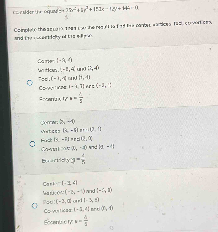 Consider the equation 25x^2+9y^2+150x-72y+144=0. 
Complete the square, then use the result to find the center, vertices, foci, co-vertices,
and the eccentricity of the ellipse.
Center: (-3,4)
Vertices: (-8,4) and (2,4)
Foci: (-7,4) and (1,4)
Co-vertices: (-3,7) and (-3,1)
Eccentricity: e= 4/5 
Center: (3,-4)
Vertices: (3,-9) and (3,1)
Foci: (3,-8) and (3,0)
Co-vertices: (0,-4) and (6,-4)
Eccentricity = 4/5 
Center: (-3,4)
Vertices: (-3,-1) and (-3,9)
Foci: (-3,0) and (-3,8)
Co-vertices: (-6,4) and (0,4)
Eccentricity: e= 4/5 