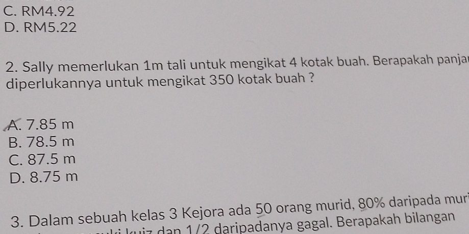 C. RM4.92
D. RM5.22
2. Sally memerlukan 1m tali untuk mengikat 4 kotak buah. Berapakah panjat
diperlukannya untuk mengikat 350 kotak buah ?
A. 7.85 m
B. 78.5 m
C. 87.5 m
D. 8.75 m
3. Dalam sebuah kelas 3 Kejora ada 50 orang murid, 80% daripada mur
uiz dan 1/2 daripadanya gagal. Berapakah bilangan