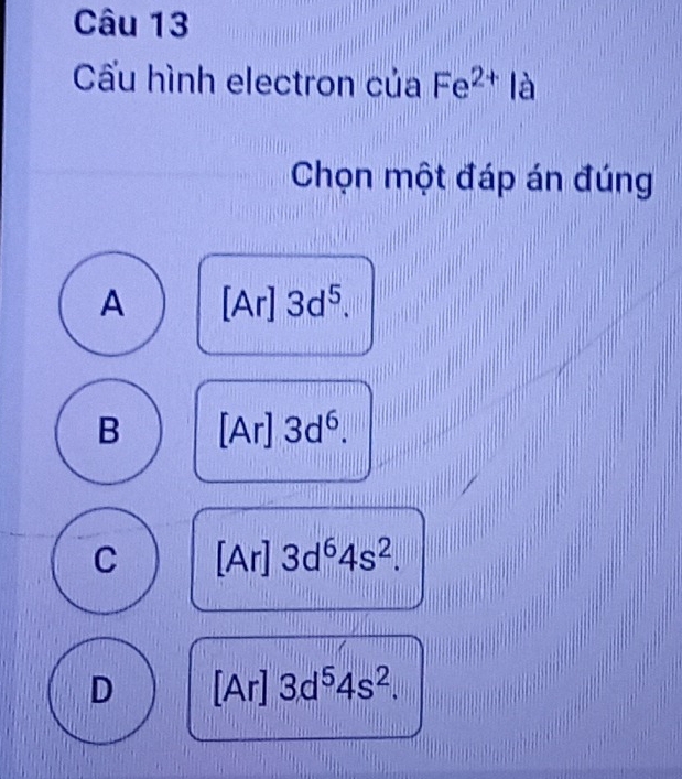 Cấu hình electron của Fe^(2+) là
Chọn một đáp án đúng
A [Ar] 3d^5.
B [Ar] 3d^6.
C [Ar] 3d^64s^2.
D [Ar] 3d^54s^2.