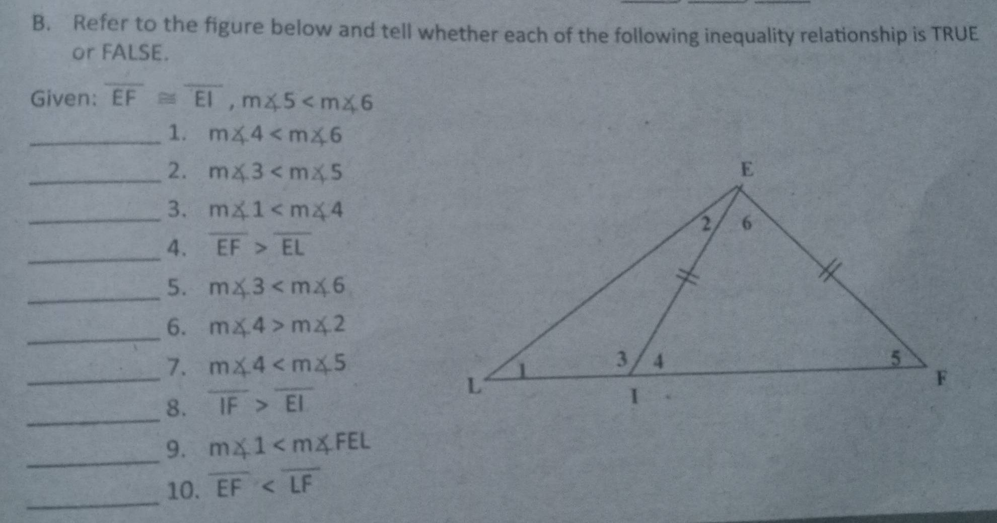 Refer to the figure below and tell whether each of the following inequality relationship is TRUE 
or FALSE. 
Given: overline EF≌ overline EI, m∠ 5
_1. m∠ 4
_2. m∠ 3
_3. m∠ 1
_4. overline EF>overline EL
_5. m∠ 3
_6. m∠ 4>m∠ 2
_ 
7. m∠ 4
_8. overline IF>overline EI
_9. m∠ 1
_10. overline EF