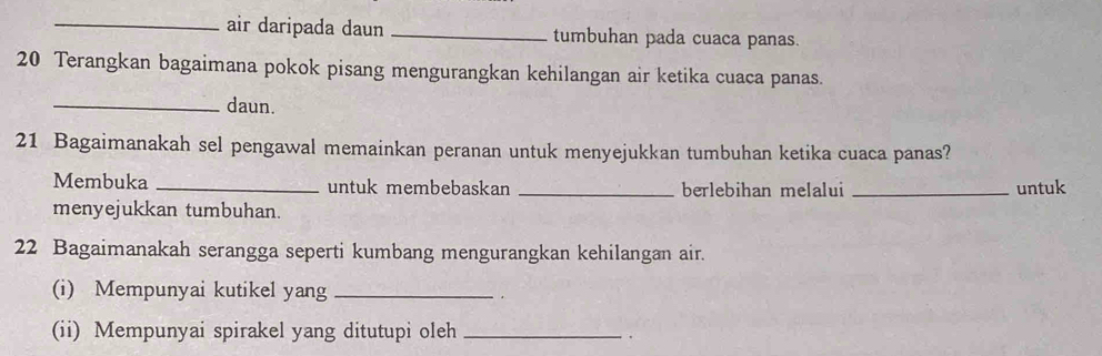 air daripada daun _tumbuhan pada cuaca panas.
20 Terangkan bagaimana pokok pisang mengurangkan kehilangan air ketika cuaca panas. 
_daun.
21 Bagaimanakah sel pengawal memainkan peranan untuk menyejukkan tumbuhan ketika cuaca panas? 
Membuka _untuk membebaskan _berlebihan melalui _untuk 
menyejukkan tumbuhan.
22 Bagaimanakah serangga seperti kumbang mengurangkan kehilangan air. 
(i) Mempunyai kutikel yang_ 
(ii) Mempunyai spirakel yang ditutupi oleh_ 
.