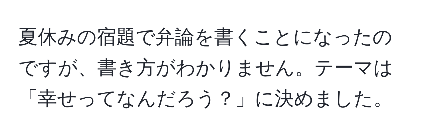 夏休みの宿題で弁論を書くことになったのですが、書き方がわかりません。テーマは「幸せってなんだろう？」に決めました。