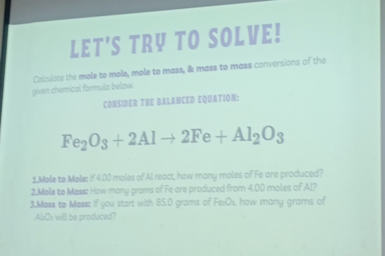 LET'S TRY TO SOLVE! 
Colculate the mole to mole, mole to mass, & mass to mass conversions of the 
given chemical formula below. 
CONSIDER THE BALANCED EQUATION:
Fe_2O_3+2Alto 2Fe+Al_2O_3
1.Mole to Mole: If 4.00 moles of Al react, how many moles of Fe are produced? 
2.Mole to Mass: How many grams of Fe are produced from 4.00 moles of Al? 
3.Mass to Mass: If you start with 85.0 grams of Fe:O₃, how many grams of
AbOs will be produced?