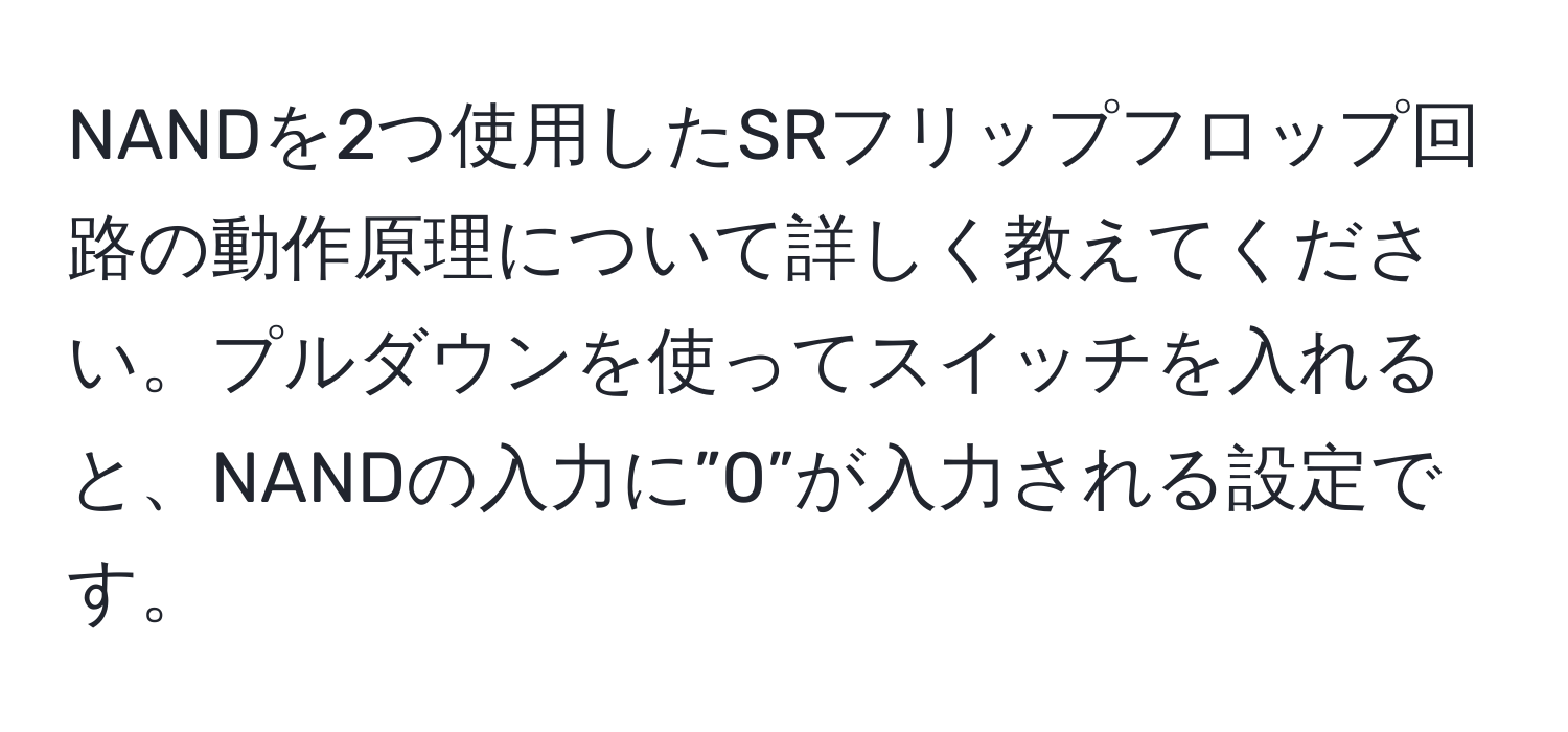 NANDを2つ使用したSRフリップフロップ回路の動作原理について詳しく教えてください。プルダウンを使ってスイッチを入れると、NANDの入力に”0”が入力される設定です。