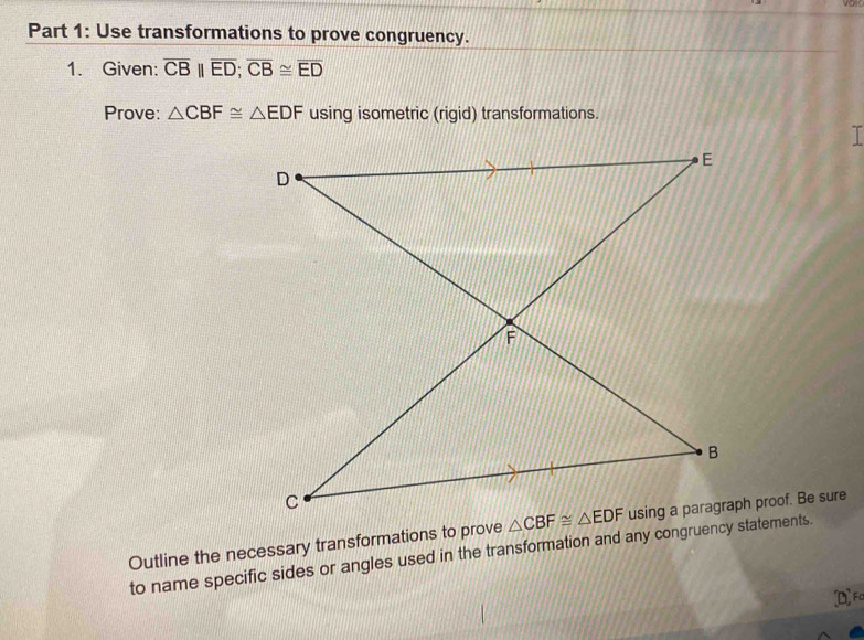 Use transformations to prove congruency.
1. Given: overline CB||overline ED;overline CB≌ overline ED
Prove: △ CBF≌ △ EDF using isometric (rigid) transformations.
Outline the necessary transformations to prove h proof. Be sure
to name specific sides or angles used in the transformation and any congruency statements.
[D] Fa