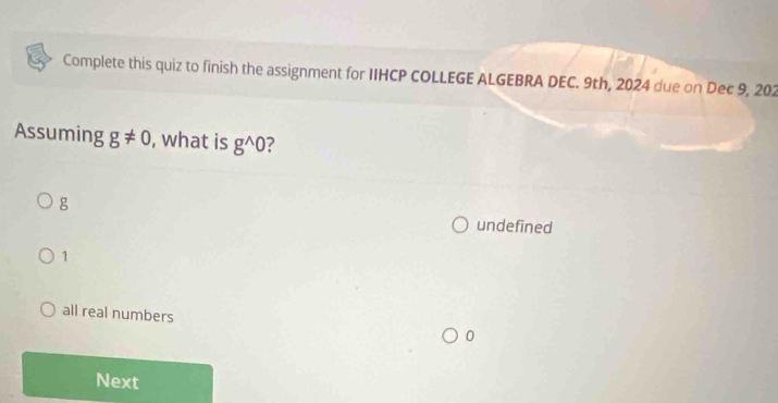 Complete this quiz to finish the assignment for IIHCP COLLEGE ALGEBRA DEC. 9th, 2024 due on Dec 9, 202
Assuming g!= 0 , what is g^(wedge)0
g
undefined
1
all real numbers
0
Next