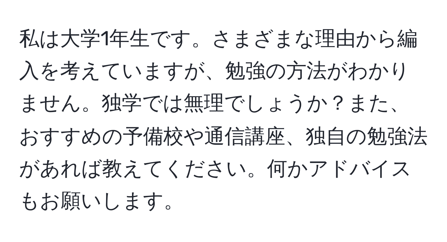 私は大学1年生です。さまざまな理由から編入を考えていますが、勉強の方法がわかりません。独学では無理でしょうか？また、おすすめの予備校や通信講座、独自の勉強法があれば教えてください。何かアドバイスもお願いします。