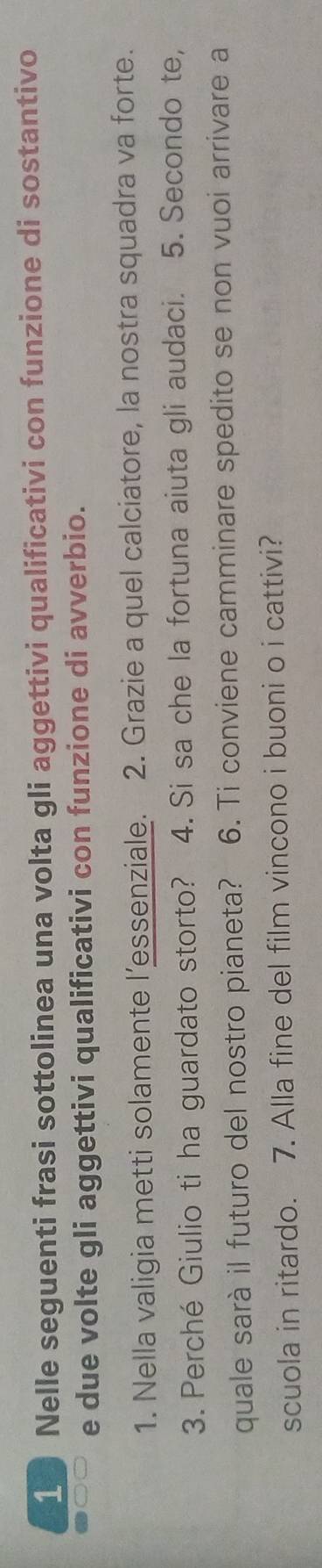 Nelle seguenti frasi sottolinea una volta gli aggettivi qualificativi con funzione di sostantivo 
e due volte gli aggettivi qualificativi con funzione di avverbio. 
1. Nella valigia metti solamente l’essenziale. 2. Grazie a quel calciatore, la nostra squadra va forte. 
3. Perché Giulio ti ha guardato storto? 4. Si sa che la fortuna aiuta gli audaci. 5. Secondo te, 
quale sarà il futuro del nostro pianeta? 6. Ti conviene camminare spedito se non vuoi arrivare a 
scuola in ritardo. 7. Alla fine del film vincono i buoni o i cattivi?