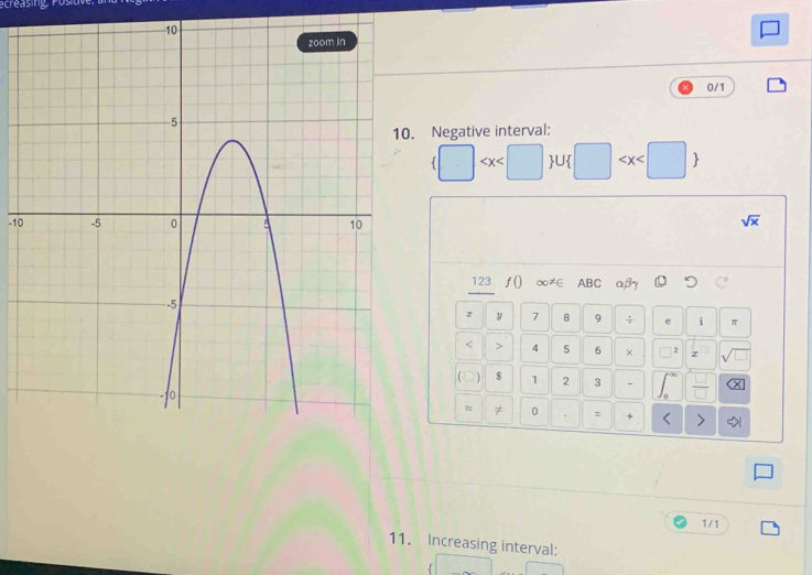0/1 
. Negative interval:
 U □
-10 sqrt(x)
123 ƒ() ∞≠∈ ABC αβ
z y 7 8 9 ÷ e i π
< > 4 5 6 × 2 sqrt(□ )
( $ 1 2 3 、 ∠  □ /□   x
≈ ≠ 0 = + < > 
1/1 
11. Increasing interval: