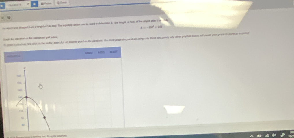 Seleda d Q. 2cm
An civnt was dropped from a hoight of 144 fent The equation belos can be uned to determine 6. the height in foot, of the onject attes ise ndp
h=-16t^2+164
Grugh the eosation sn the coontinats gnd below To grte a aeatols, frst cick on the vertex, then click on enother point on the perebale. You must graph the persbale saing only these two points, any other graphed poids will ceuan your griph to ined to ncorec 
D 4
712 
e e me ere Learing, (or: AB opbés reteived