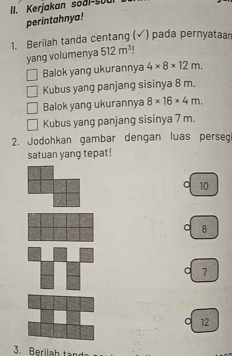 Kerjakan soal-Soul 
perintahnya! 
1. Berilah tanda centang (√) pada pernyataar 
yang volumenya 512m^3 1 
Balok yang ukurannya 4* 8* 12m. 
Kubus yang panjang sisinya 8 m. 
Balok yang ukurannya 8* 16* 4m. 
Kubus yang panjang sisinya 7 m. 
2. Jodohkan gambar dengan luas persegi 
satuan yang tepat! 
。 10
。 8
7
。 12
3. Berila h t