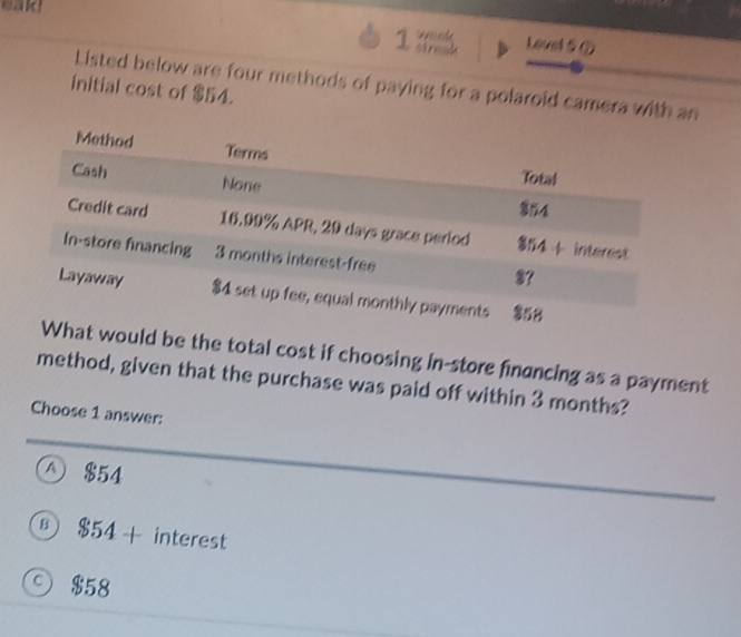 cald
1 Level 5⑦
Listed below are four methods of paying for a polaroid camera with an
initial cost of $54.
d be the total cost if choosing in-store financing as a payment
method, given that the purchase was paid off within 3 months?
Choose 1 answer:
A) $54
B $54+ interest
$58