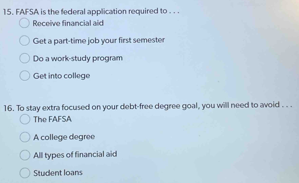 FAFSA is the federal application required to . . .
Receive financial aid
Get a part-time job your first semester
Do a work-study program
Get into college
16. To stay extra focused on your debt-free degree goal, you will need to avoid . . .
The FAFSA
A college degree
All types of financial aid
Student loans