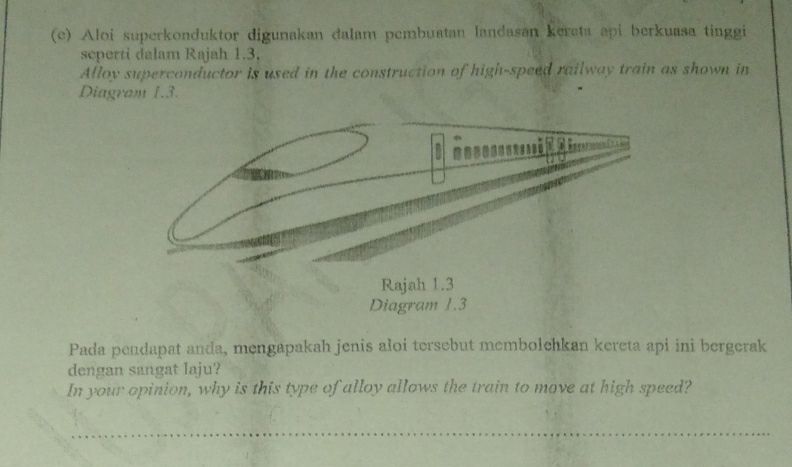 Aloi superkonduktor digunakan dalam pembuatan landasan kereta api berkuasa tinggi 
seperti dalam Rajah 1.3, 
Alloy superconductor is used in the construction of high-speed railway train as shown in 
Diagram 1.3. 
Pada pendapat anda, mengapakah jenis aloi tersebut membolchkan kereta api ini bergerak 
dengan sangat laju? 
In your opinion, why is this type of alloy allows the train to move at high speed?