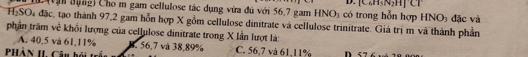 D. [C_6H_5
L(vận dụng) Cho m gam cellulose tác dụng vừa đủ với 56,7 gam HNO_3 có trong hỗn hợp HNO_3 đặc và
H₂SO₄ đặc, tạo thành 97, 2 gam hỗn hợp X gồm cellulose dinitrate và cellulose trinitrate. Giá trị m và thành phần
phần trăm về khối lượng của cellulose dinitrate trong X lần lượt là:
A. 40,5 và 61, 11% B. 56,7 và 38, 89% C. 56,7 và 61, 11%
PHÀN II. Câu hội t D 57