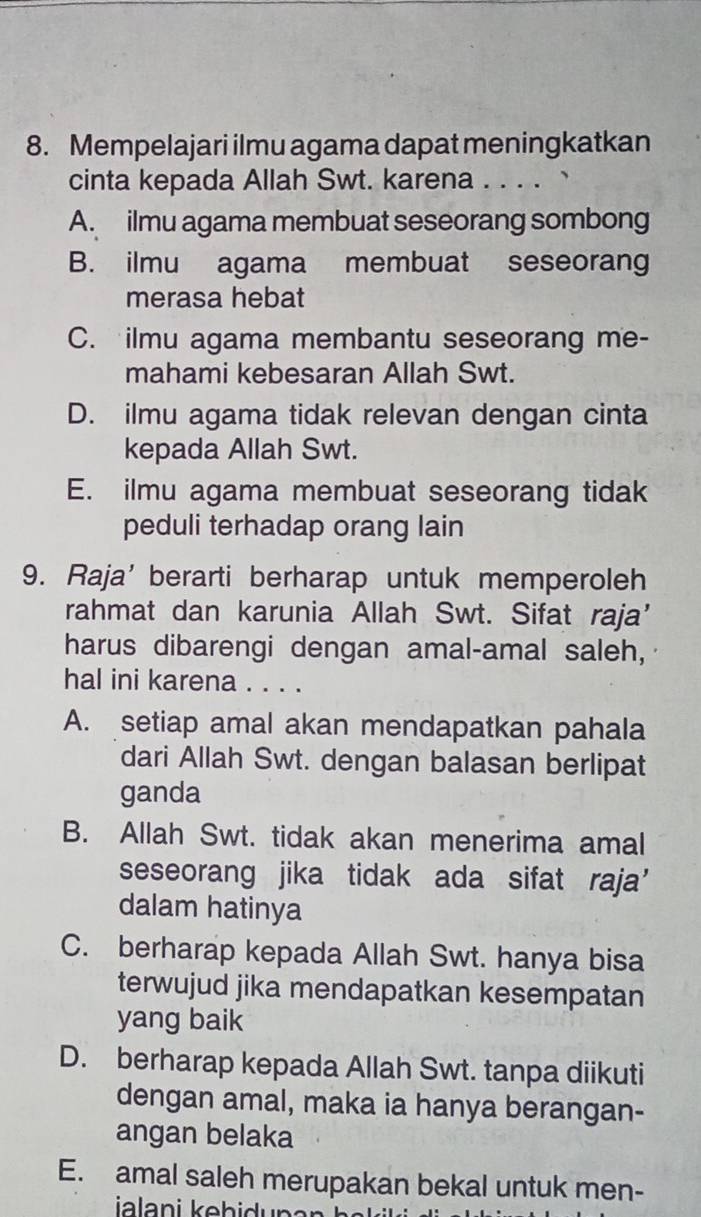 Mempelajari ilmu agama dapat meningkatkan
cinta kepada Allah Swt. karena . . . .
A. ilmu agama membuat seseorang sombong
B. ilmu agama membuat seseorang
merasa hebat
C. ilmu agama membantu seseorang me-
mahami kebesaran Allah Swt.
D. ilmu agama tidak relevan dengan cinta
kepada Allah Swt.
E. ilmu agama membuat seseorang tidak
peduli terhadap orang lain
9. Raja' berarti berharap untuk memperoleh
rahmat dan karunia Allah Swt. Sifat raja’
harus dibarengi dengan amal-amal saleh,
hal ini karena . . . .
A. setiap amal akan mendapatkan pahala
dari Allah Swt. dengan balasan berlipat
ganda
B. Allah Swt. tidak akan menerima amal
seseorang jika tidak ada sifat raja’
dalam hatinya
C. berharap kepada Allah Swt. hanya bisa
terwujud jika mendapatkan kesempatan
yang baik
D. berharap kepada Allah Swt. tanpa diikuti
dengan amal, maka ia hanya berangan-
angan belaka
E. amal saleh merupakan bekal untuk men-