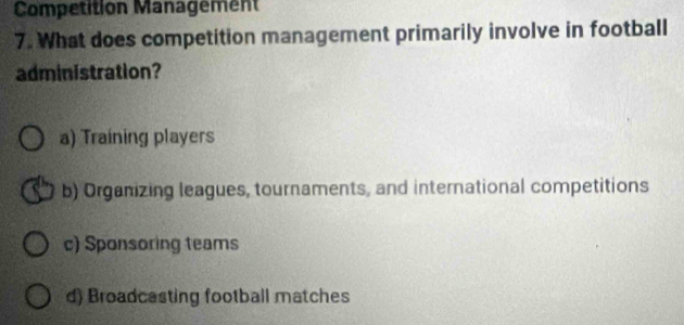 Competition Management
7. What does competition management primarily involve in football
administration?
a) Training players
b) Organizing leagues, tournaments, and international competitions
c) Sponsoring teams
d) Broadcasting football matches