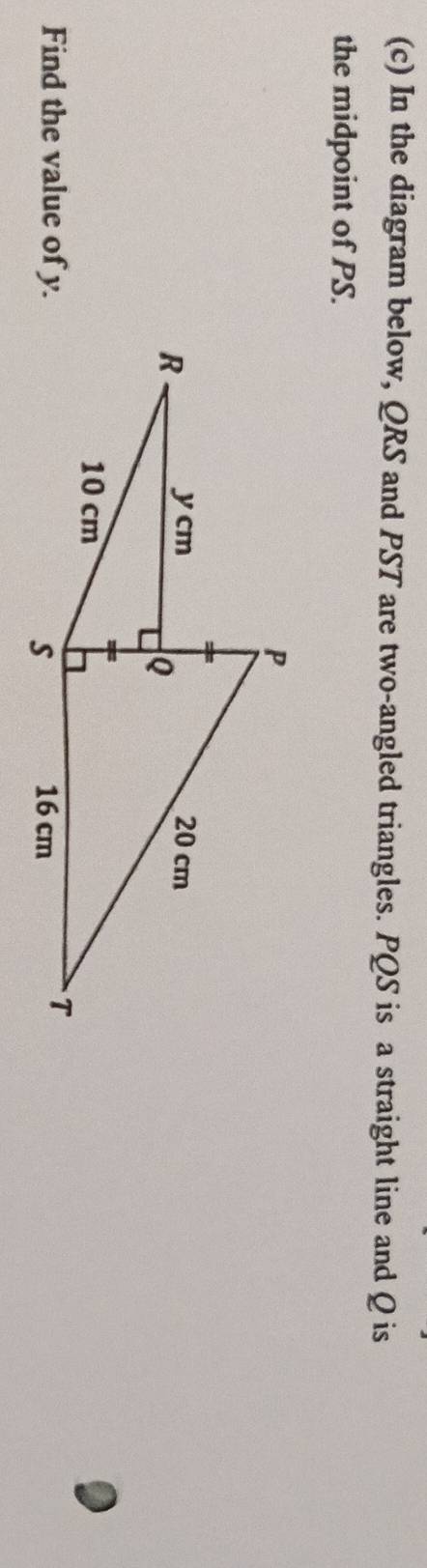 In the diagram below, QRS and PST are two-angled triangles. PQS is a straight line and Q is 
the midpoint of PS. 
Find the value of y.